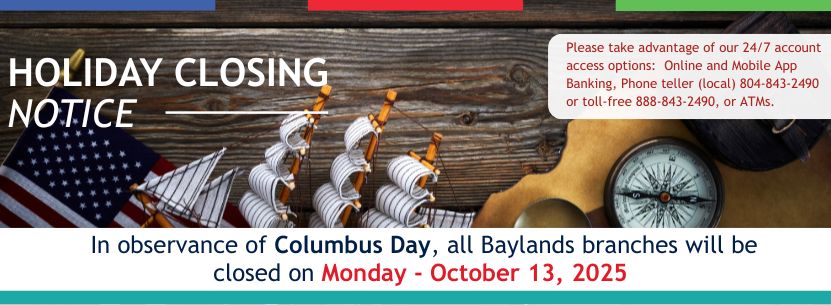 HOLIDAY CLOSING NOTICE Please take advantage of our 24/7 account access  options:  Online and Mobile App Banking, Phone teller (local) 804-843-2520 
or toll free 888-843-2490, or ATMs. In observance of Columbus Day all Baylands Branches are closed Money October 13, 2025