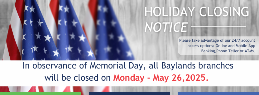Holiday Closing Notice Take advantage of 24/7 account access options: Online and Mobile Banking, Phone Teller or ATMs.
In observance of Memorial Day, all Baylands branches
will be closed on Monday - May 26,2025.