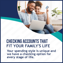 Checking Accounts That Fit Your Family's Life 
Your spending style is unique and we have an option for every stage of life.