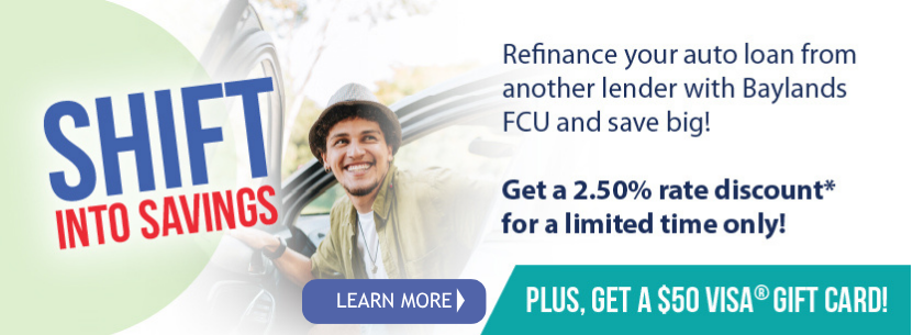 Shift Into SavingsRefinance your auto loan from another with Baylands FCU and save big! Get a 2.50% rate discount*for a limited time only! plus get a 50 Visa Gift Card! Learn More