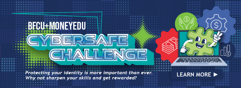 BFCU+MoneyEDU CyberSafe Challenge Proteting your identity is more important than evr. Why not sharpen your skills and get rewarded? Learn More